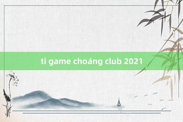 ti game choáng club 2021