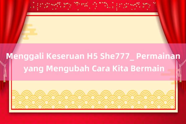 Menggali Keseruan H5 She777_ Permainan yang Mengubah Cara Kita Bermain