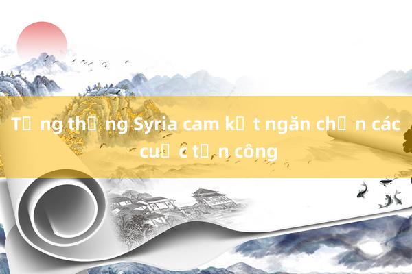 Tổng thống Syria cam kết ngăn chặn các cuộc tấn công