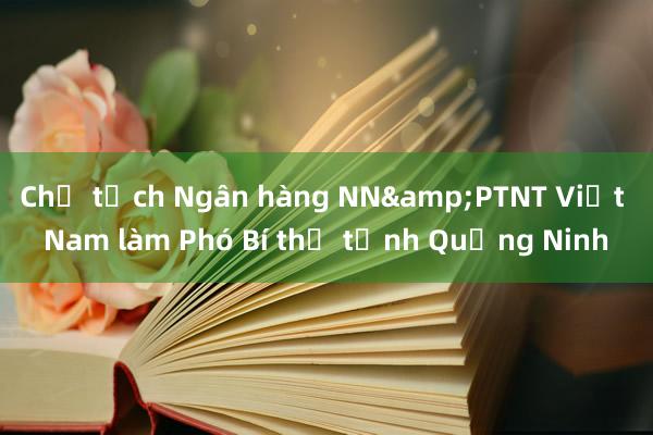 Chủ tịch Ngân hàng NN&PTNT Việt Nam làm Phó Bí thư tỉnh Quảng Ninh