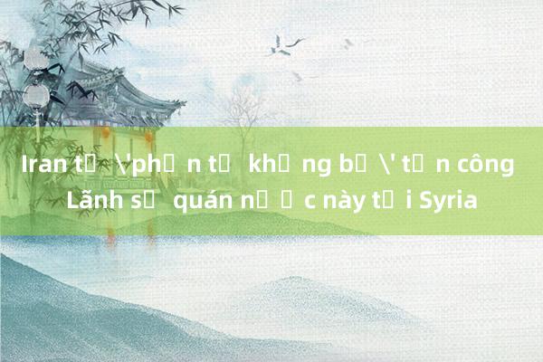 Iran tố 'phần tử khủng bố' tấn công Lãnh sự quán nước này tại Syria