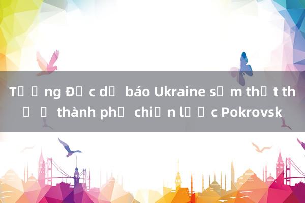 Tướng Đức dự báo Ukraine sớm thất thủ ở thành phố chiến lược Pokrovsk