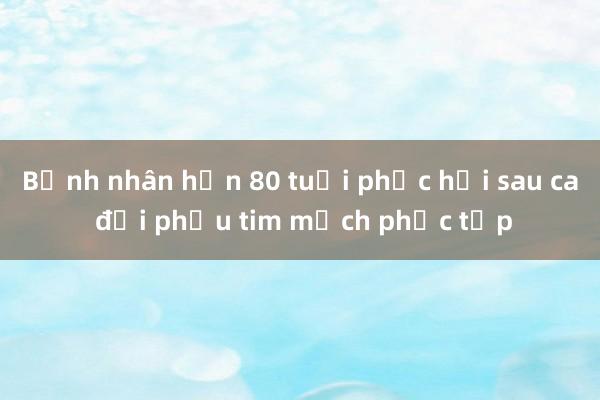 Bệnh nhân hơn 80 tuổi phục hồi sau ca đại phẫu tim mạch phức tạp