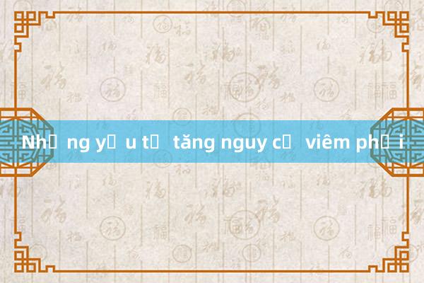 Những yếu tố tăng nguy cơ viêm phổi