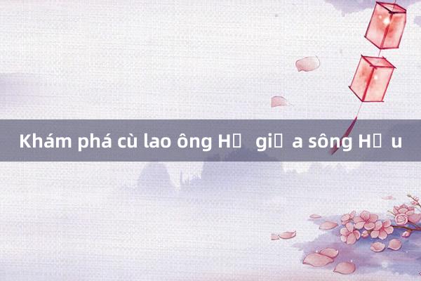 Khám phá cù lao ông Hổ giữa sông Hậu