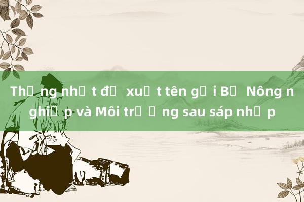 Thống nhất đề xuất tên gọi Bộ Nông nghiệp và Môi trường sau sáp nhập