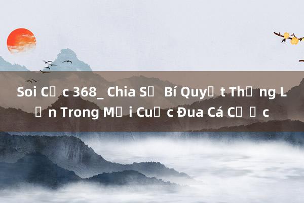 Soi Cực 368_ Chia Sẻ Bí Quyết Thắng Lớn Trong Mọi Cuộc Đua Cá Cược