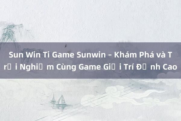 Sun Win Ti Game Sunwin – Khám Phá và Trải Nghiệm Cùng Game Giải Trí Đỉnh Cao