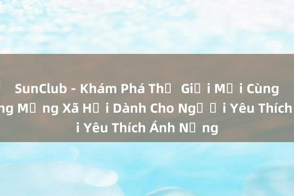 SunClub - Khám Phá Thế Giới Mới Cùng Cộng Đồng Mạng Xã Hội Dành Cho Người Yêu Thích Ánh Nắng