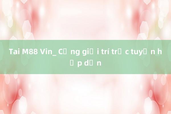 Tai M88 Vin_ Cổng giải trí trực tuyến hấp dẫn