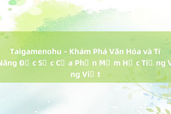 Taigamenohu – Khám Phá Văn Hóa và Tính Năng Đặc Sắc Của Phần Mềm Học Tiếng Việt