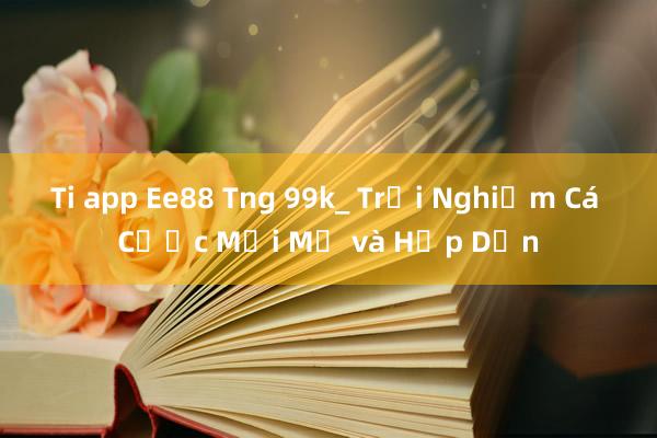 Ti app Ee88 Tng 99k_ Trải Nghiệm Cá Cược Mới Mẻ và Hấp Dẫn