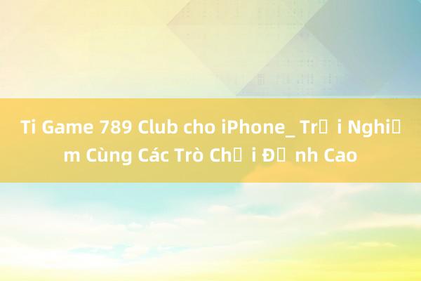 Ti Game 789 Club cho iPhone_ Trải Nghiệm Cùng Các Trò Chơi Đỉnh Cao