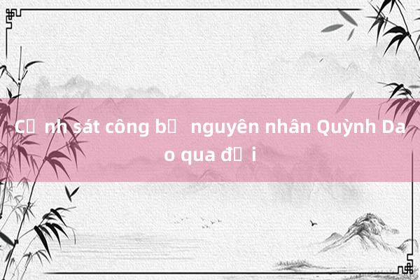 Cảnh sát công bố nguyên nhân Quỳnh Dao qua đời