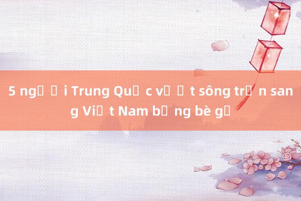 5 người Trung Quốc vượt sông trốn sang Việt Nam bằng bè gỗ