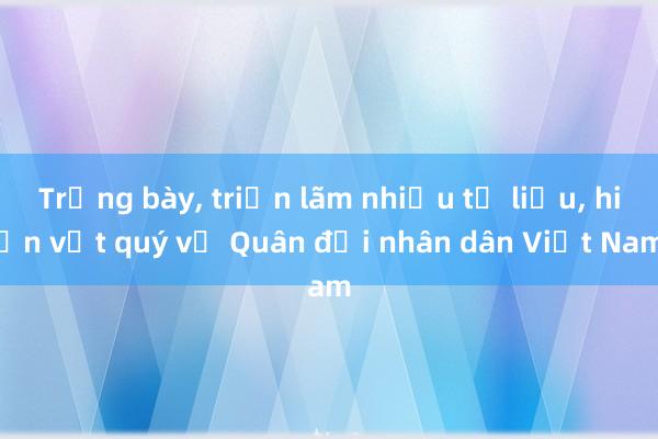 Trưng bày， triển lãm nhiều tư liệu， hiện vật quý về Quân đội nhân dân Việt Nam