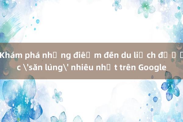 Khám phá những điểm đến du lịch được 'săn lùng' nhiều nhất trên Google