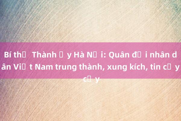 Bí thư Thành ủy Hà Nội: Quân đội nhân dân Việt Nam trung thành， xung kích， tin cậy