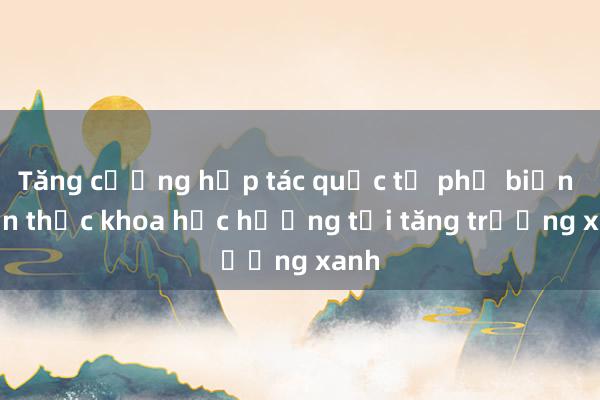 Tăng cường hợp tác quốc tế phố biến kiến thức khoa học hướng tới tăng trưởng xanh