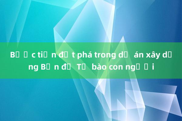 Bước tiến đột phá trong dự án xây dựng Bản đồ Tế bào con người