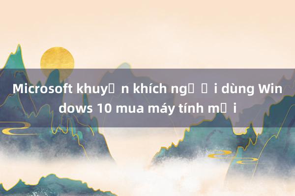 Microsoft khuyến khích người dùng Windows 10 mua máy tính mới