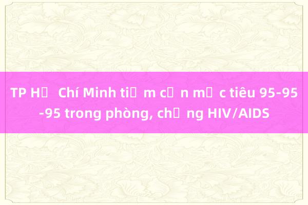 TP Hồ Chí Minh tiệm cận mục tiêu 95-95-95 trong phòng， chống HIV/AIDS