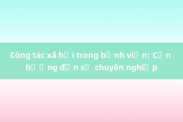 Công tác xã hội trong bệnh viện: Cần hướng đến sự chuyên nghiệp