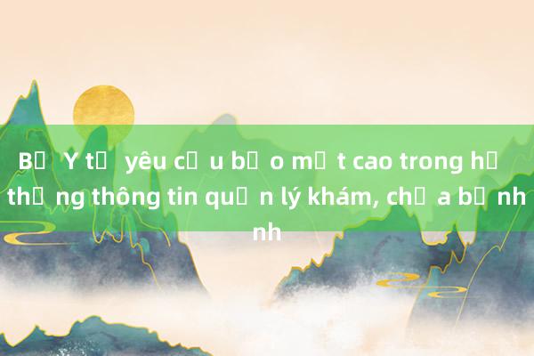 Bộ Y tế yêu cầu bảo mật cao trong hệ thống thông tin quản lý khám， chữa bệnh