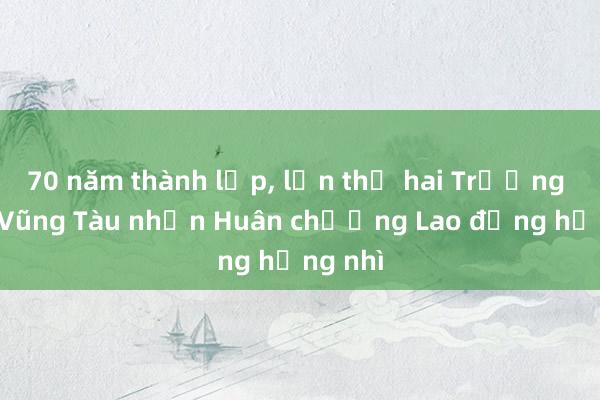 70 năm thành lập， lần thứ hai Trường THPT Vũng Tàu nhận Huân chương Lao động hạng nhì