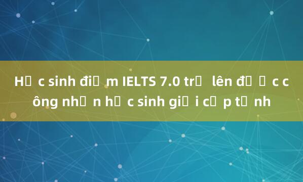 Học sinh điểm IELTS 7.0 trở lên được công nhận học sinh giỏi cấp tỉnh