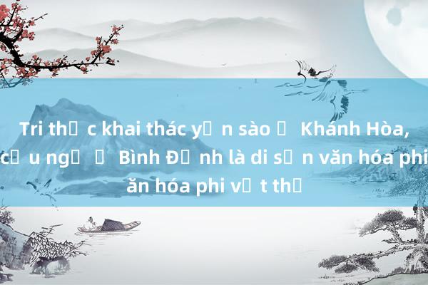 Tri thức khai thác yến sào ở Khánh Hòa， lễ hội cầu ngư ở Bình Định là di sản văn hóa phi vật thể