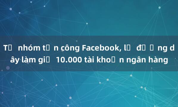 Từ nhóm tấn công Facebook， lộ đường dây làm giả 10.000 tài khoản ngân hàng