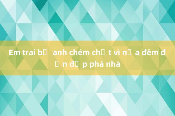 Em trai bị anh chém chết vì nửa đêm đến đập phá nhà