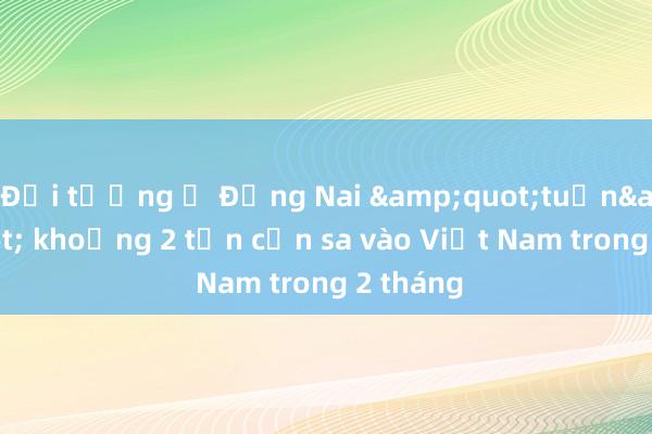 Đối tượng ở Đồng Nai &quot;tuồn&quot; khoảng 2 tấn cần sa vào Việt Nam trong 2 tháng