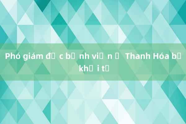 Phó giám đốc bệnh viện ở Thanh Hóa bị khởi tố