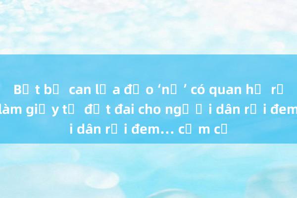 Bắt bị can lừa đảo ‘nổ’ có quan hệ rộng， nhận làm giấy tờ đất đai cho người dân rồi đem… cầm cố