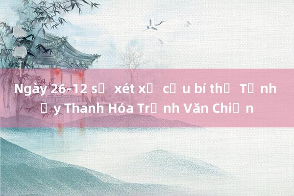 Ngày 26-12 sẽ xét xử cựu bí thư Tỉnh ủy Thanh Hóa Trịnh Văn Chiến