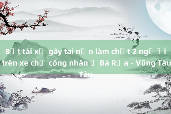 Bắt tài xế gây tai nạn làm chết 2 người trên xe chở công nhân ở Bà Rịa - Vũng Tàu