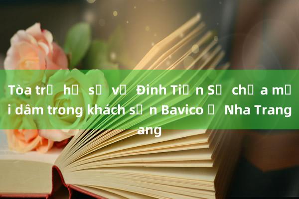 Tòa trả hồ sơ vụ Đinh Tiến Sử chứa mại dâm trong khách sạn Bavico ở Nha Trang