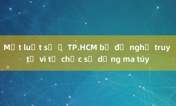 Một luật sư ở TP.HCM bị đề nghị truy tố vì tổ chức sử dụng ma túy