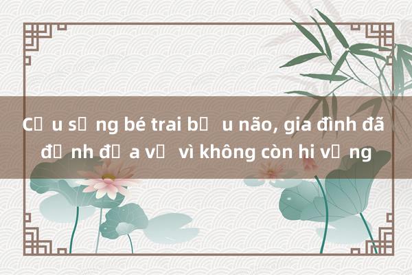 Cứu sống bé trai bị u não， gia đình đã định đưa về vì không còn hi vọng