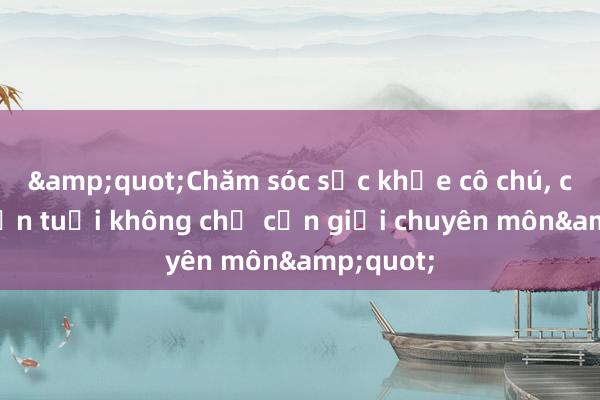 &quot;Chăm sóc sức khỏe cô chú， cán bộ lớn tuổi không chỉ cần giỏi chuyên môn&quot;