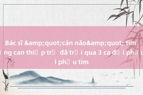 Bác sĩ &quot;cân não&quot; tìm đường can thiệp trẻ đã trải qua 3 ca đại phẫu tim