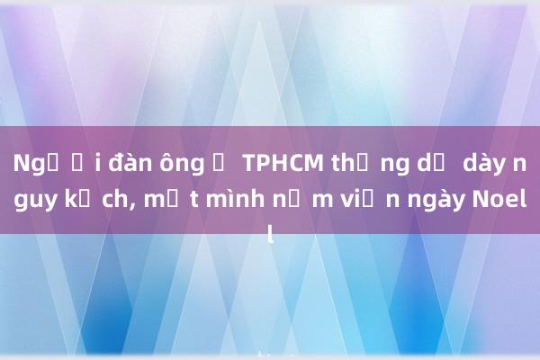 Người đàn ông ở TPHCM thủng dạ dày nguy kịch， một mình nằm viện ngày Noel