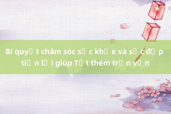 Bí quyết chăm sóc sức khỏe và sắc đẹp tiện lợi giúp Tết thêm trọn vẹn