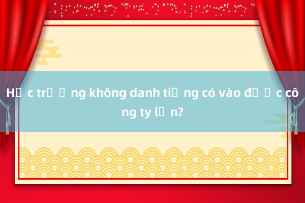 Học trường không danh tiếng có vào được công ty lớn?