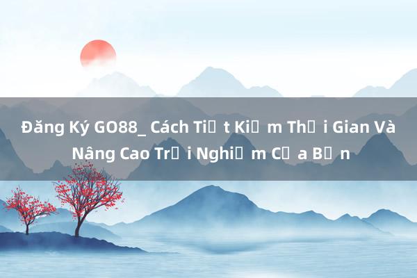 Đăng Ký GO88_ Cách Tiết Kiệm Thời Gian Và Nâng Cao Trải Nghiệm Của Bạn