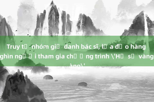 Truy tố nhóm giả danh bác sĩ, lừa đảo hàng nghìn người tham gia chương trình 'Hồ sơ vàng'