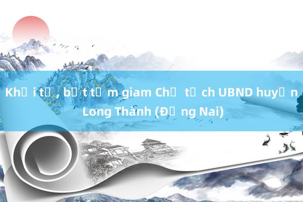 Khởi tố, bắt tạm giam Chủ tịch UBND huyện Long Thành (Đồng Nai)